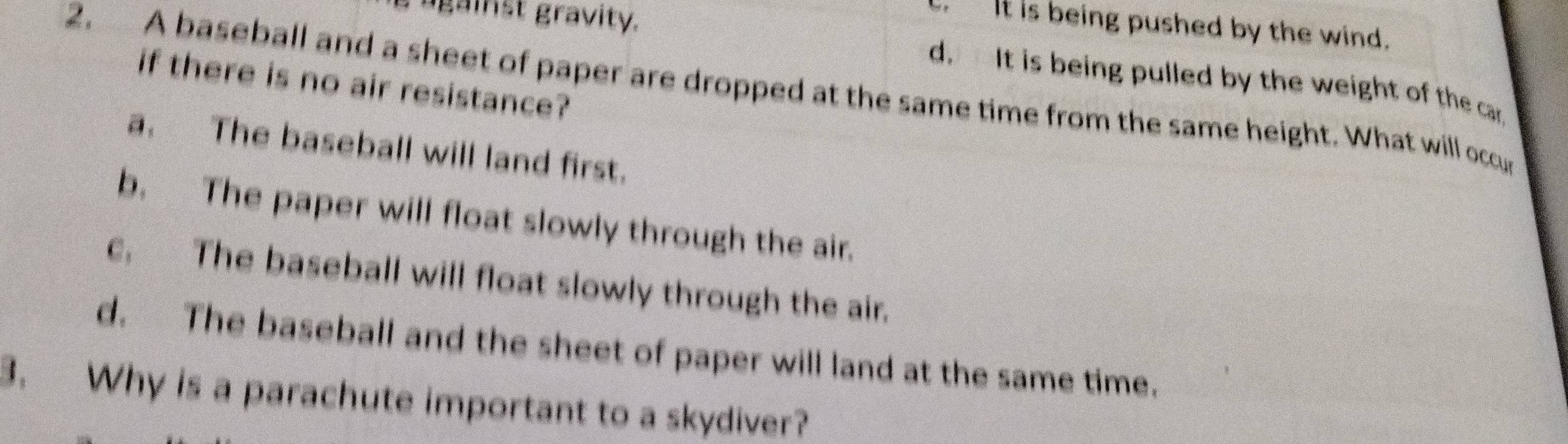 against gravity.
It is being pushed by the wind.
2. A baseball and a sheet of paper are dropped at the same time from the same height. What will occu if there is no air resistance?
d. It is being pulled by the weight of the car.
a. The baseball will land first.
b. The paper will float slowly through the air.
c, The baseball will float slowly through the air.
d. The baseball and the sheet of paper will land at the same time.
3. Why is a parachute important to a skydiver?