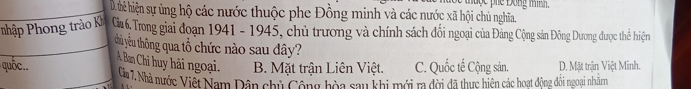 thuộc phe Đông mình.
D. thê hiện sự ủng hộ các nước thuộc phe Đồng minh và các nước xã hội chủ nghĩa.
Pnhập Phong trào Kh Cầu 6. Trong giai đoạn 1941 - 1945, chủ trương và chính sách đổi ngoại của Đảng Cộng sản Đông Dương được thể hiện
thủ yêu thông qua tổ chức nào sau đây?
A. Ban Chi huy hải ngoại.
u B. Mặt trận Liên Việt. C. Quốc tế Cộng sản. D. Mặt trận Việt Minh.
Câu 7. Nhà nước Việt Nam Dân chủ Công hòa sau khi mới ra đời đã thực hiện các hoat động đối ngoại nhằm