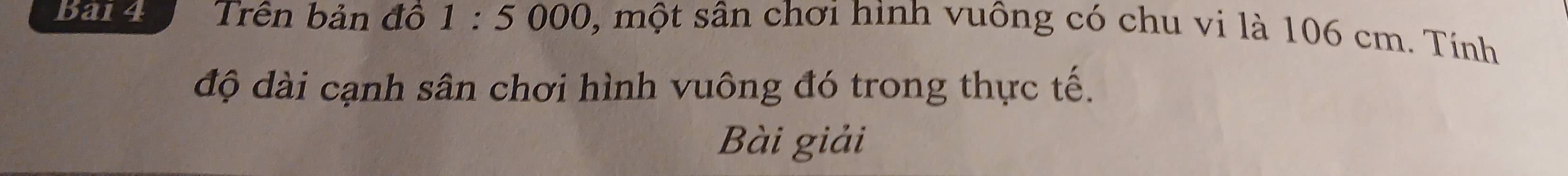 Bai4 Trên bản đồ 1:5 000 s, một sân chơi hình vuông có chu vi là 106 cm. Tính 
độ dài cạnh sân chơi hình vuông đó trong thực tế. 
Bài giải