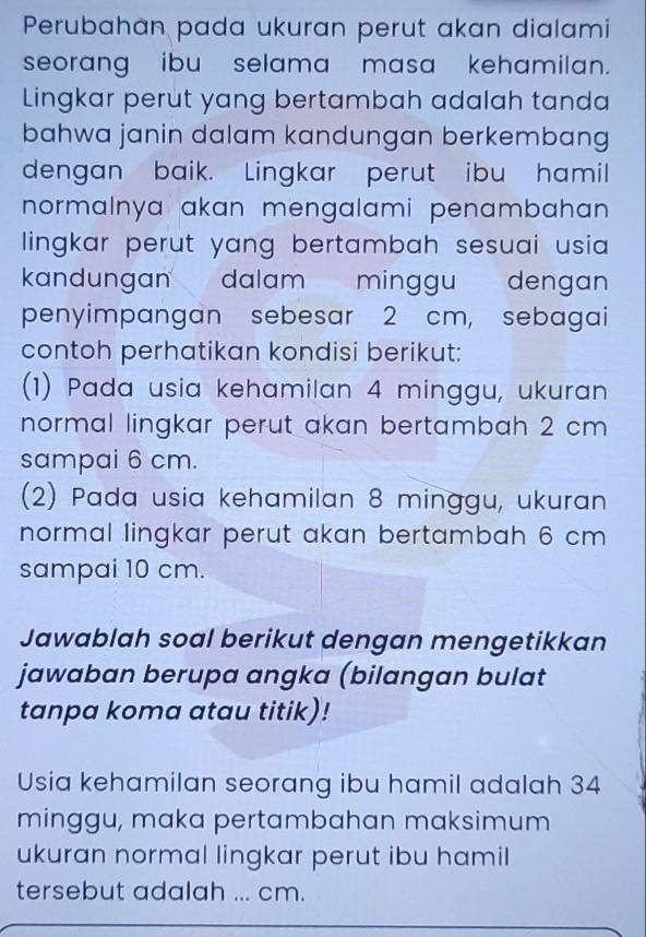 Perubahan pada ukuran perut akan dialami 
seorang ibu selama masa kehamilan. 
Lingkar perut yang bertambah adalah tanda 
bahwa janin dalam kandungan berkembang 
dengan baik. Lingkar perut ibu hamil 
normalnya akan mengalami penambahan . 
lingkar perut yang bertambah sesuai usia . 
kandungan dalam minggu dengan 
penyimpangan sebesar 2 cm, sebagai 
contoh perhatikan kondisi berikut: 
(1) Pada usia kehamilan 4 minggu, ukuran 
normal lingkar perut akan bertambah 2 cm
sampai 6 cm. 
(2) Pada usia kehamilan 8 minggu, ukuran 
normal lingkar perut akan bertambah 6 cm
sampai 10 cm. 
Jawablah soal berikut dengan mengetikkan 
jawaban berupa angka (bilangan bulat 
tanpa koma atau titik)! 
Usia kehamilan seorang ibu hamil adalah 34
minggu, maka pertambahan maksimum 
ukuran normal lingkar perut ibu hamil 
tersebut adalah ... cm.