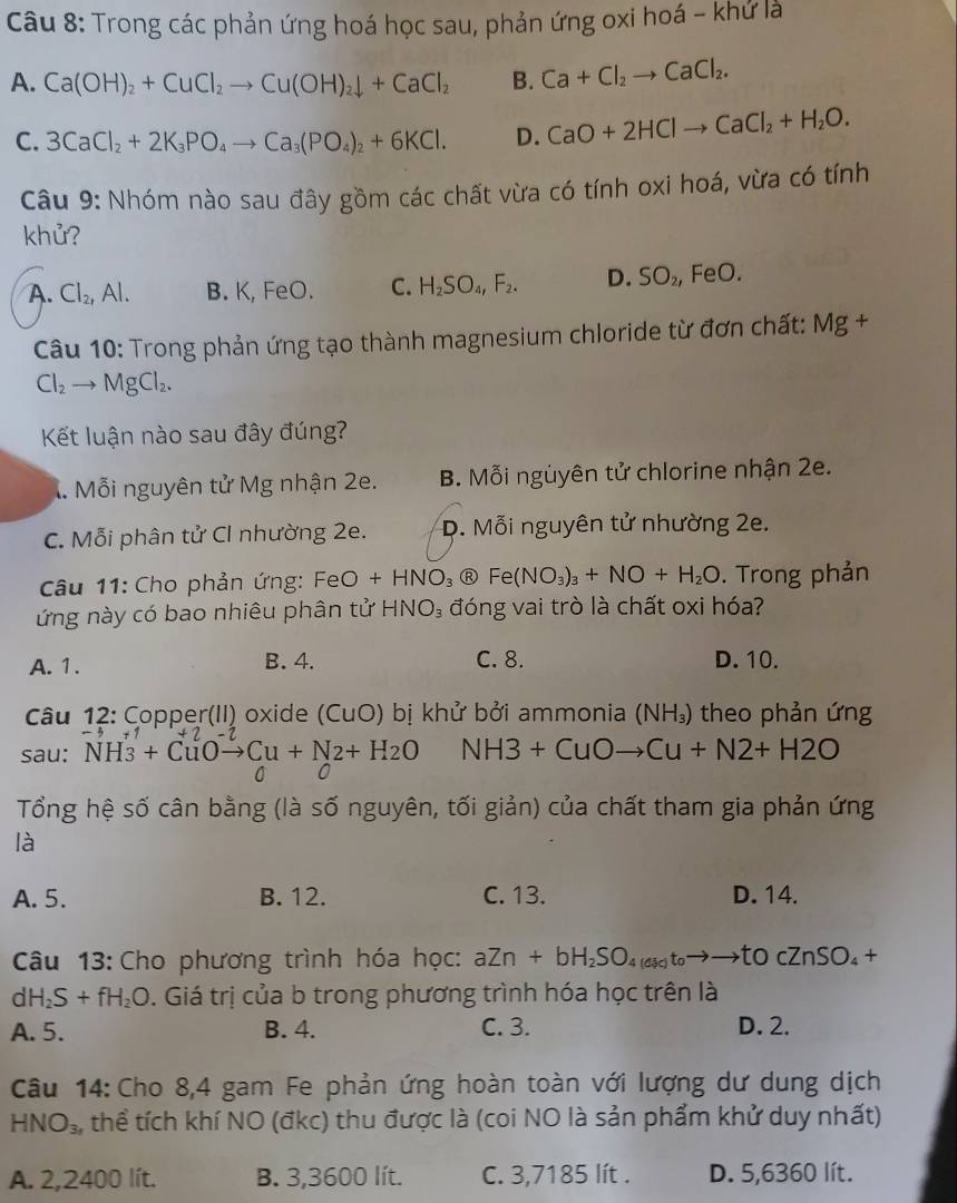 Trong các phản ứng hoá học sau, phản ứng oxi hoá - khứ là
A. Ca(OH)_2+CuCl_2to Cu(OH)_2downarrow +CaCl_2 B. Ca+Cl_2to CaCl_2.
C. 3CaCl_2+2K_3PO_4to Ca_3(PO_4)_2+6KCl. D. CaO+2HClto CaCl_2+H_2O.
Câu 9: Nhóm nào sau đây gồm các chất vừa có tính oxi hoá, vừa có tính
khử?
A. Cl_2,Al. B. K, FeO. C. H_2SO_4,F_2. D. SO_2, FeO.
Câu 10: Trong phản ứng tạo thành magnesium chloride từ đơn chất: Mg +
Cl_2 to MgCl_2.
Kết luận nào sau đây đúng?
X. Mỗi nguyên tử Mg nhận 2e. B. Mỗi nguyên tử chlorine nhận 2e.
C. Mỗi phân tử CI nhường 2e. D. Mỗi nguyên tử nhường 2e.
Câu 11: Cho phản ứng: FeO+HNO_3 R Fe(NO_3)_3+NO+H_2O. Trong phản
ứng này có bao nhiêu phân tử HNO_3 đóng vai trò là chất oxi hóa?
A. 1. B. 4. C. 8. D. 10.
Câu 12: Copper(II) oxide () uo bị khử bởi ammonia (NH_3) theo phản ứng
sau: NH_3+CuOto Cu+N2+H_2O N H3+CuOto Cu+N2+H2O
C 0
Tổng hệ số cân bằng (là số nguyên, tối giản) của chất tham gia phản ứng
là
A. 5. B. 12. C. 13. D. 14.
Câu 13: Cho phương trình hóa học: aZn+bH_2SO_4(dic)toto to to TO cZnSO_4+
dH_2S+fH_2O. Giá trị của b trong phương trình hóa học trên là
A. 5. B. 4. C. 3. D. 2.
Câu 14: Cho 8,4 gam Fe phản ứng hoàn toàn với lượng dư dung dịch
HNO_3 , thể tích khí NO (đkc) thu được là (coi NO là sản phẩm khử duy nhất)
A. 2,2400 lít. B. 3,3600 lít. C. 3,7185 lít . D. 5,6360 lít.