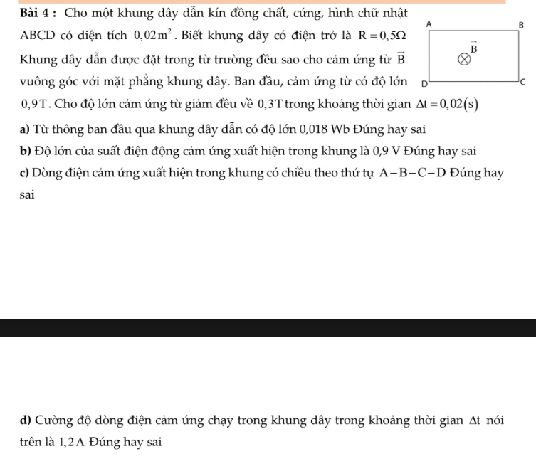 Cho một khung dây dẫn kín đồng chất, cứng, hình chữ nhật
ABCD có diện tích 0,02m^2. Biết khung dây có điện trở là R=0,5Omega
Khung dây dẫn được đặt trong từ trường đều sao cho cảm ứng từ vector B
vuông góc với mặt phẳng khung dây. Ban đầu, cảm ứng từ có độ lớn
0,9T. Cho độ lớn cảm ứng từ giảm đều về 0,3T trong khoảng thời gian △ t=0,02(s)
a) Từ thông ban đầu qua khung dây dẫn có độ lớn 0,018 Wb Đúng hay sai
b) Độ lớn của suất điện động cảm ứng xuất hiện trong khung là 0,9 V Đúng hay sai
c) Dòng điện cảm ứng xuất hiện trong khung có chiều theo thứ tự A-B-C-D Đúng hay
sai
d) Cường độ dòng điện cảm ứng chạy trong khung dây trong khoảng thời gian At nói
trên là 1,2 A Đúng hay sai