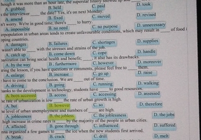 hough it was more than an hour late, the superstar fnally showed up and C. paid _D. took
B. held
s the interviewer A. grabbcd _the date? Yes, it's on next Monday. D. revised
A. amend B. fixed C. moved
n't worry. We're in good time; there's _to hurry. C. no purpose D. unnecessary
A. impossible B. no need
erpopulation in urban areas tends to create unfavourable conditions, which may result in _of food i
oping countries. B. failures C. shortages D. supplies
A. damages
wasn't able to A. catch up_ with the stresses and strains of the job. D. handle
B. come down C. cope
anization can bring social health and benefit; _C. however it also has its drawbacks. D. morcover
A. by the way B . furthermore
tring the lesson, if you have questions or comments, please feel free to C. go up _D. raise them.
A. enlarge B. increase
out of time
ha o ome to the conclusion. We are B. going _C. running D. walking
A. driving
hanks to the development in technology, students have B. access C. accessing to good resources. D. assessed
A. been accessed the rate of urban growth is high.
se rate of urbanization is low B. howeve
se level of urban unemployment and numbers of_ C. so D. therefore
A. but are high.
A. joblessness B. the jobless C. the joblessness D. the jobs
high increase in crime rates is A. affected B. gone through by the majority of the people in urban cities. D. suffered
C. influenced
the ice when the new students first arrived.
nna organized a few games to B. crack C. drill D. melt
A. break