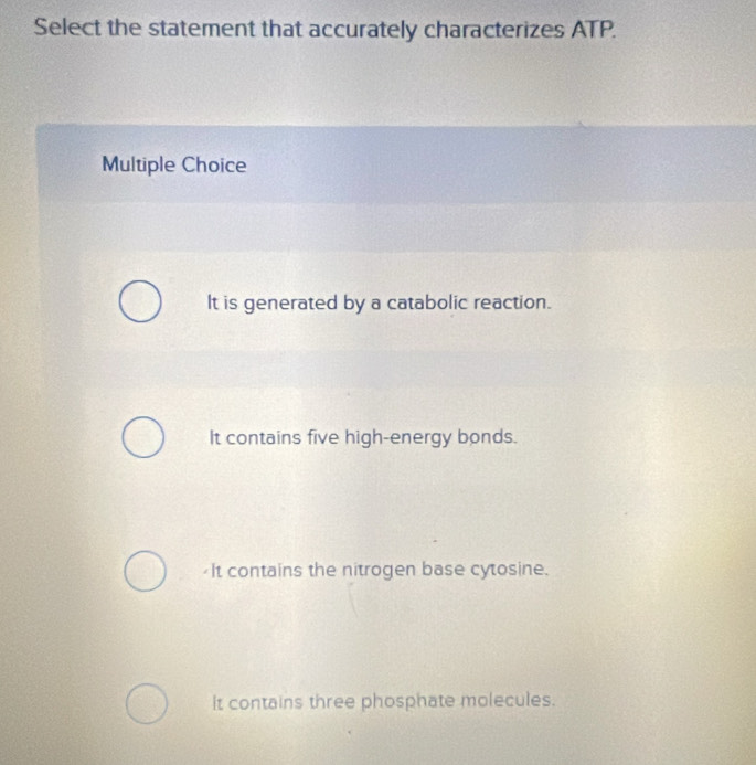 Select the statement that accurately characterizes ATP.
Multiple Choice
It is generated by a catabolic reaction.
It contains five high-energy bonds.
It contains the nitrogen base cytosine.
It contains three phosphate molecules.