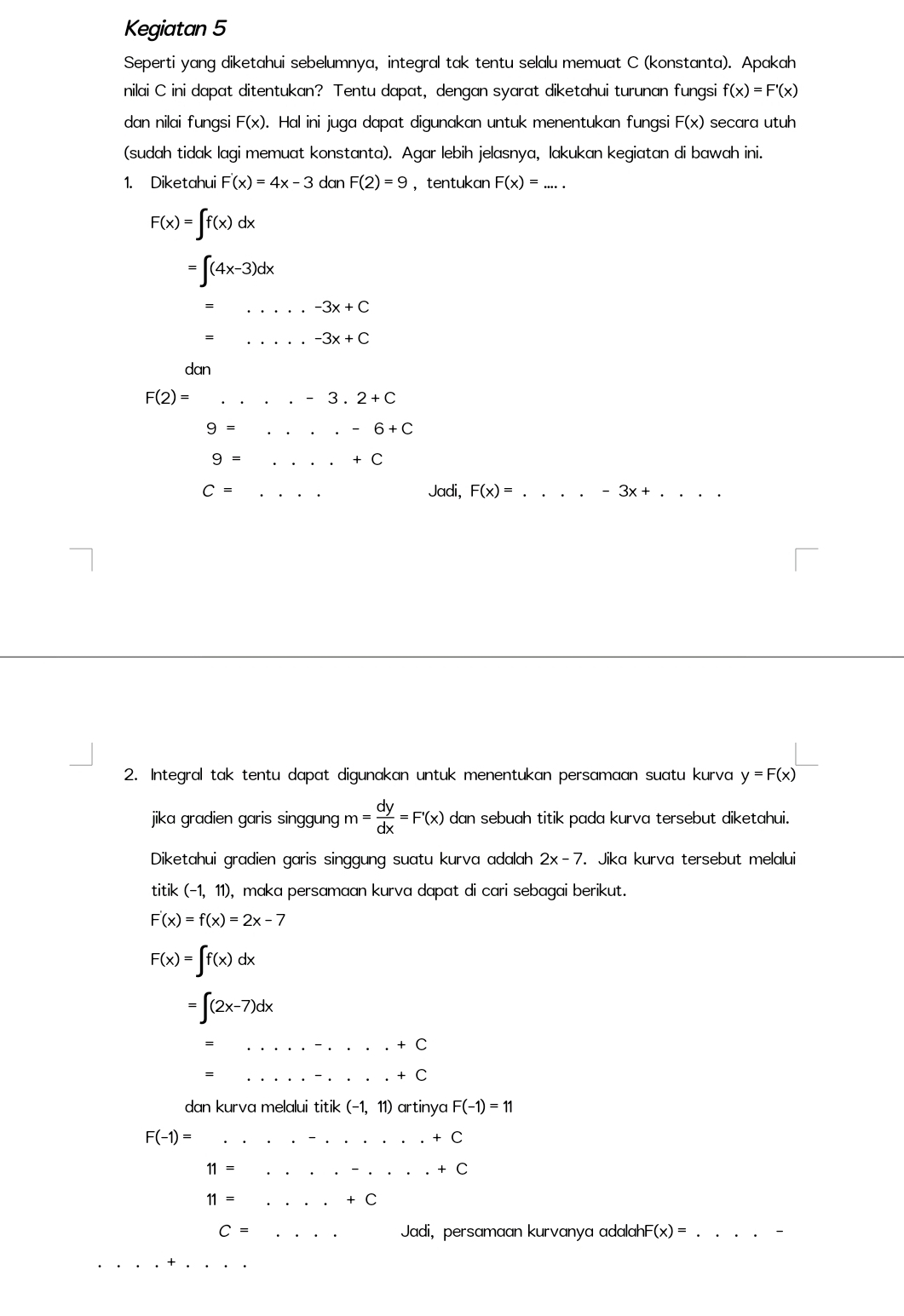 Kegiatan 5
Seperti yang diketahui sebelumnya, integral tak tentu selalu memuat C (konstanta). Apakah
nilai C ini dapat ditentukan? Tentu dapat, dengan syarat diketahui turunan fungsi f(x)=F'(x)
dan nilai fungsi F(x). Hal ini juga dapat digunakan untuk menentukan fungsi F(x) secara utuh
(sudah tidak lagi memuat konstanta). Agar lebih jelasnya, lakukan kegiatan di bawah ini.
1. Diketahui F'(x)=4x-3 dan F(2)=9 ，tentukan F(x)= ....
F(x)=∈t f(x)dx
=∈t (4x-3)dx
=... _ -3x+C
_ -3x+C
dan
F(2)=....-3.2+C
9=.....-6+C
9=...+C
C=... _ Jadi, F(x)= _ -3x+ _
2. Integral tak tentu dapat digunakan untuk menentukan persamaan suatu kurva y=F(x)
jika gradien garis singgung m= dy/dx =F'(x) dan sebuah titik pada kurva tersebut diketahui.
Diketahui gradien garis singgung suatu kurva adalah 2x-7. Jika kurva tersebut melalui
titik (-1,11) , maka persamaan kurva dapat di cari sebagai berikut.
F'(x)=f(x)=2x-7
F(x)=∈t f(x)dx
=∈t (2x-7)dx
_.+C ........+C __
dan kurva melalui titik (-1,11) artinya F(-1)=11
F(-1)=.........+C
11=.......+C
11=...+C
C=·s Jadi, persamaan kurvanya adalah F(x)= _