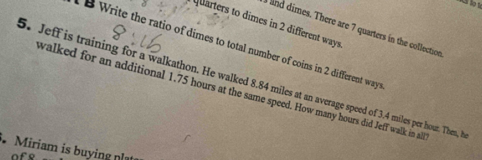 Cs to 10 
quarters to dimes in 2 different ways 
and dimes. There are 7 quarters in the collection 
B Write the ratio of dimes to total number of coins in 2 different ways 
5. Jeff is training for a walkathon. He walked 8.84 miles at an average speed of 3.4 miles per hour. Then, B 
walked for an additional 1.75 hours at the same speed. How many hours did Jeff walk in al 
Miriam is buying plạt 
of8