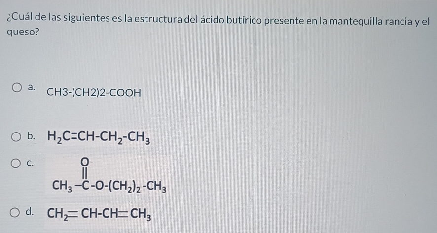 ¿Cuál de las siguientes es la estructura del ácido butírico presente en la mantequilla rancia y el
queso?
a.
CH3-(CH2)2-COOH
b. H_2C=CH-CH_2-CH_3
C. CH_3-C-O-(CH_2)_2-CH_3
d. CH_2=CH-CH=CH_3