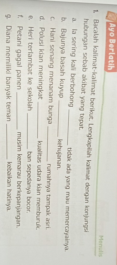 Ayo Berlatih 
Menulis 
1. Bacalah kalimat-kalimat berikut. Lengkapilah kalimat dengan konjungsi 
hubungan sebab akibat yang tepat. 
a. la sering kali berbohong _tidak ada yang mau memercayainya. 
b. Bajunya basah kuyup _kehujanan. 
c. Hani senang menanam bunga _rumahnya tampak asri. 
d. Polusi kian meningkat _kualitas udara kian memburuk. 
e. Heri terlambat ke sekolah _ban sepedanya bocor. 
f. Petani gagal panen _musim kemarau berkepanjangan. 
g. Diana memiliki banyak teman _kebaikan hatinya.