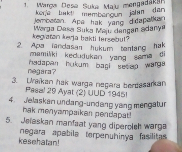 Warga Desa Suka Maju mengadakan 
kerja bakti membangun jalan dan 
jembatan. Apa hak yang didapatkan 
Warga Desa Suka Maju dengan adanya 
kegiatan kerja bakti tersebut? 
2. Apa landasan hukum tentang hak 
memiliki kedudukan yang sama di 
hadapan hukum bagi setiap warga 
negara? 
3. Uraikan hak warga negara berdasarkan 
Pasal 29 Ayat (2) UUD 1945! 
4. Jelaskan undang-undang yang mengatur 
hak menyampaikan pendapat! 
5. Jelaskan manfaat yang diperoleh warga 
negara apabila terpenuhinya fasilitas 
kesehatan!