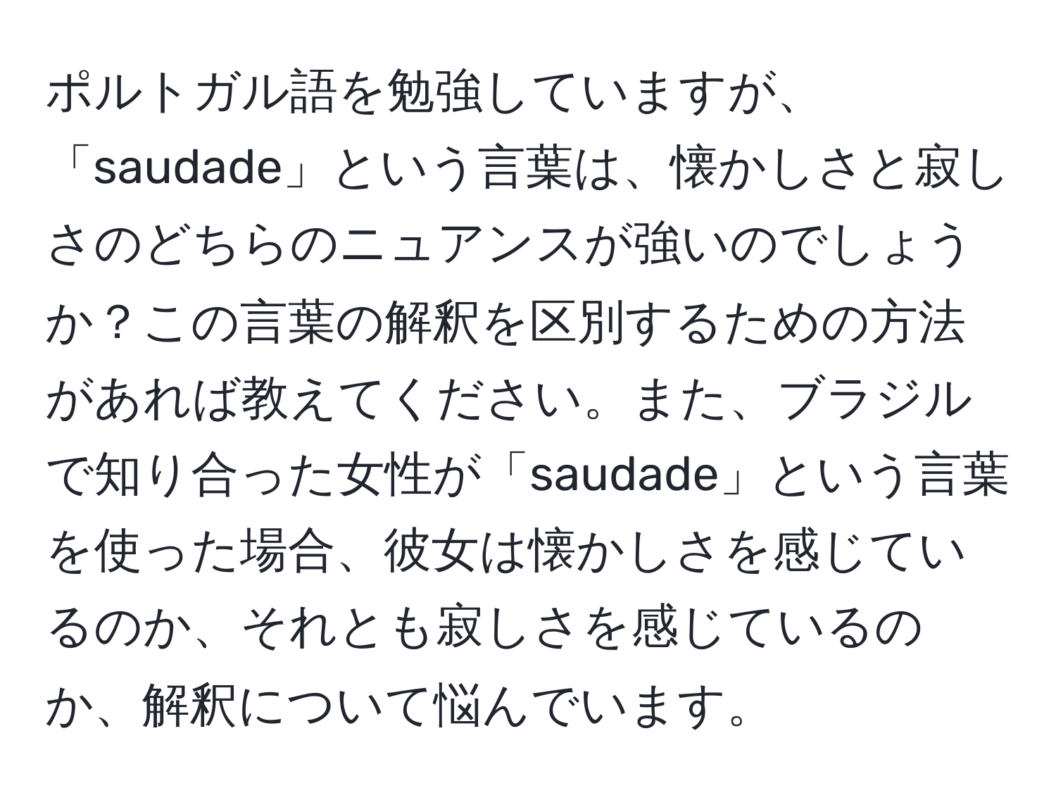 ポルトガル語を勉強していますが、「saudade」という言葉は、懐かしさと寂しさのどちらのニュアンスが強いのでしょうか？この言葉の解釈を区別するための方法があれば教えてください。また、ブラジルで知り合った女性が「saudade」という言葉を使った場合、彼女は懐かしさを感じているのか、それとも寂しさを感じているのか、解釈について悩んでいます。