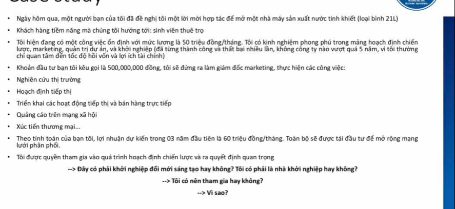 Ngày hôm qua, một người bạn của tôi đã đề nghị tôi một lời mời hợp tác đế mở một nhà máy sản xuất nước tinh khiết (loại bình 21L) 
Khách hàng tiềm năng mà chúng tôi hướng tới: sinh viên thuê trọ 
Tôi hiện đang có một công việc ổn định với mức lương là 50 triệu đồng/tháng. Tôi có kinh nghiệm phong phú trong mảng hoạch định chiến 
lược, marketing, quản trị dự án, và khởi nghiệp (đã từng thành công và thất bại nhiều lần, không cổng ty nào vượt quá 5 năm, vì tôi thường 
chỉ quan tâm đến tốc độ hồi vốn và lợi ích tài chính) 
Khoản đầu tư bạn tôi kêu gọi là 500,000,000 đồng, tôi sẽ đứng ra làm giám đốc marketing, thực hiện các công việc: 
Nghiên cứu thị trường 
Hoạch định tiếp thị 
Triển khai các hoạt động tiếp thị và bán hàng trực tiếp 
Quảng cáo trên mạng xã hội 
Xúc tiến thương mại... 
Theo tính toán của bạn tôi, lợi nhuận dự kiến trong 03 năm đầu tiên là 60 triệu đồng/tháng. Toàn bộ sẽ được tái đầu tư để mở rộng mạng 
lưới phân phối. 
Tôi được quyền tham gia vào quá trình hoạch định chiến lược và ra quyết định quan trọng 
--> Đây có phải khởi nghiệp đối mới sáng tạo hay không? Tôi có phải là nhà khởi nghiệp hay không? 
- Tôi có nên tham gia hay không? 
Vì sao?