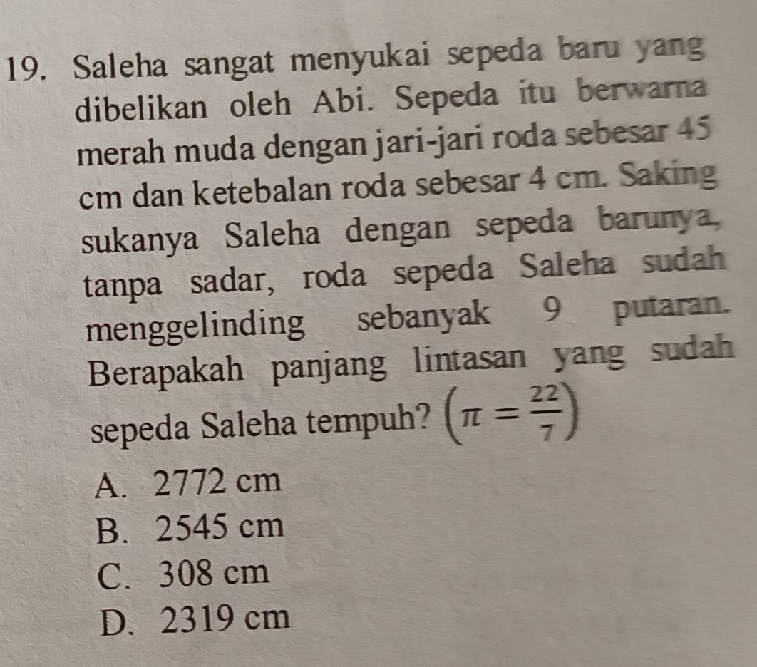 Saleha sangat menyukai sepeda baru yang
dibelikan oleh Abi. Sepeda itu berwarna
merah muda dengan jari-jari roda sebesar 45
cm dan ketebalan roda sebesar 4 cm. Saking
sukanya Saleha dengan sepeda barunya,
tanpa sadar, roda sepeda Saleha sudah
menggelinding sebanyak 9putaran.
Berapakah panjang lintasan yang sudah
sepeda Saleha tempuh? (π = 22/7 )
A. 2772 cm
B. 2545 cm
C. 308 cm
D. 2319 cm