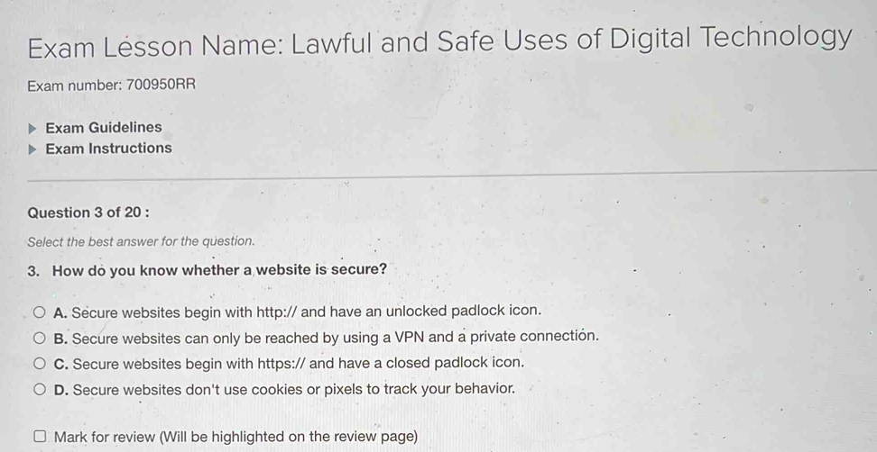 Exam Lesson Name: Lawful and Safe Uses of Digital Technology
Exam number: 700950RR
Exam Guidelines
Exam Instructions
Question 3 of 20 :
Select the best answer for the question.
3. How do you know whether a website is secure?
A. Secure websites begin with http:// and have an unlocked padlock icon.
B. Secure websites can only be reached by using a VPN and a private connectión.
C. Secure websites begin with https:// and have a closed padlock icon.
D. Secure websites don't use cookies or pixels to track your behavior.
Mark for review (Will be highlighted on the review page)