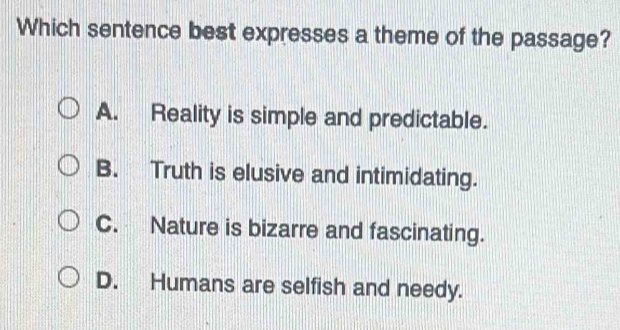 Which sentence best expresses a theme of the passage?
A. Reality is simple and predictable.
B. Truth is elusive and intimidating.
C. Nature is bizarre and fascinating.
D. Humans are selfish and needy.