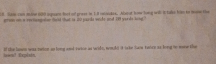 Sam can mow 600 square feet of grass in 10 minutes. About how long will it take him to mow the 
grass on a rectangular field that is 20 yards wide and 28 yards long? 
If the lawn was twice as long and twice as wide, would it take Sam twice as long to mow the 
lawn? Explain.