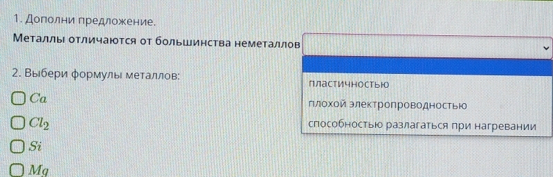 Дополни предложение.
Металлы отличаются от большинства неметаллов
2. Выбери φормулы металлов: пластичностьюо
Ca плохой электропроводностью
Cl_2
способностью разлагаться при нагревании
Si
Mg