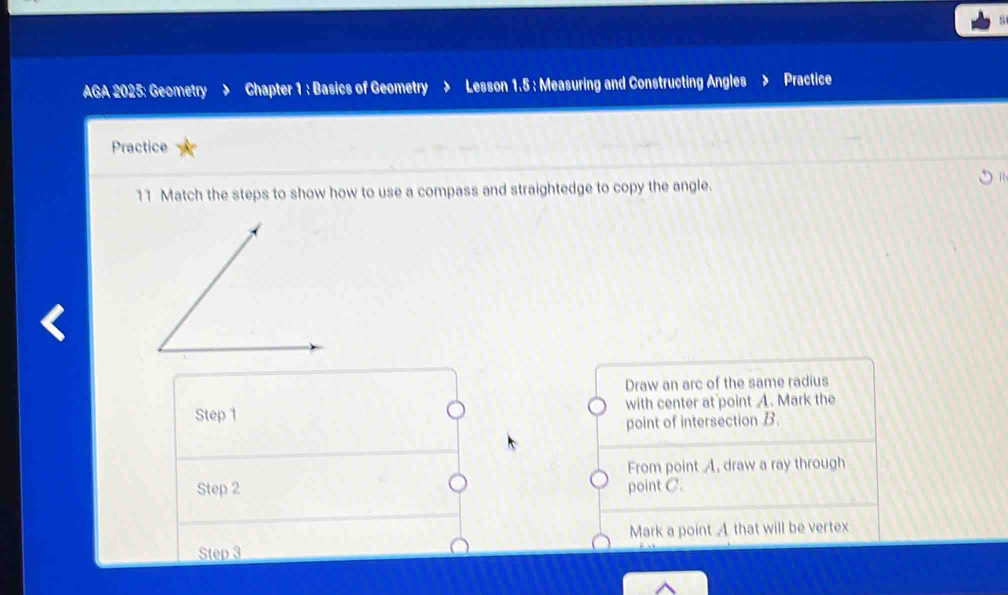 a 
AGA 2025: Geometry Chapter 1 : Basics of Geometry > Lesson 1.5 : Measuring and Constructing Angles Practice 
Practice 
11 Match the steps to show how to use a compass and straightedge to copy the angle. 
Draw an arc of the same radius 
Step 1 with center at point A. Mark the 
point of intersection B. 
From point A, draw a ray through 
Step 2 point C. 
Mark a point A that will be vertex 
Step 3