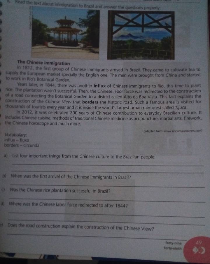 Read the text about immigra 
The Chinese immigration 
In 1812, the first group of Chinese immigrants arrived in Brazil. They came to cultivate tea to 
supply the European market specially the English one. The men were brought from China and started 
to work in Rio's Botanical Garden. 
Years later, in 1844, there was another influx of Chinese immigrants to Rio, this time to plant 
nce. The plantation wasn't successful. Then, the Chinese labor force was redirected to the construction 
of a road connecting the Botanical Garden to a district called Alto da Boa Vista. This fact explains the 
construction of the Chinese View that borders the historic road. Such a famous area is visited for 
thousands of tourists every year and it is inside the world's largest urban rainforest called Tijuca. 
In 2012, it was celebrated 200 years of Chinese contribution to everyday Brazilian culture. It 
includes Chinese cuisine, methods of traditional Chinese medicine as acupuncture, martial arts, firework, 
the Chinese horoscope and much more. 
Vocabulary: (adapted from: www.rioculturalsecrets.com) 
influx - fluxo 
borders - circunda 
a) List four important things from the Chinese culture to the Brazilian people: 
_ 
_ 
b) When was the first arrival of the Chinese immigrants in Brazil? 
_ 
c) Was the Chinese rice plantation successful in Brazil? 
_ 
d) Where was the Chinese labor force redirected to after 1844? 
_ 
_ 
_ 
e) Does the road construction explain the construction of the Chinese View? 
forty-nine 49
forty-ninth