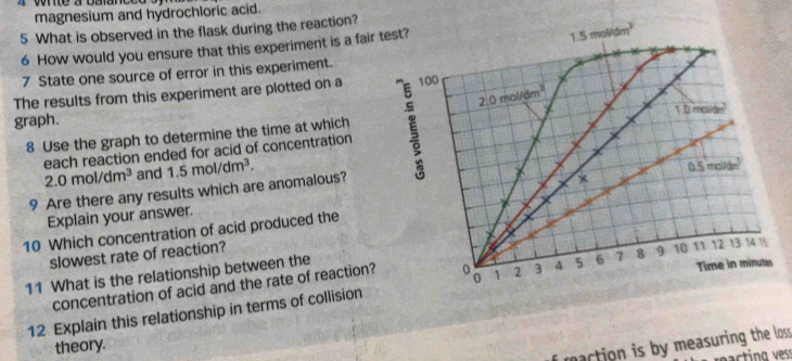 magnesium and hydrochloric acid. 
5 What is observed in the flask during the reaction? 
6 How would you ensure that this experiment is a fair test?
1.5mol/dm^3
7 State one source of error in this experiment.
2.0mol/dm^3
The results from this experiment are plotted on a 100
graph. 1.0 molide 
8 Use the graph to determine the time at which 
each reaction ended for acid of concentration
2.0mol/dm^3 and
9 Are there any results which are anomalous? 1.5mol/dm^3. 0.5 mol/de
Explain your answer. 
10 Which concentration of acid produced the 
slowest rate of reaction?
12 13 14 15
11 What is the relationship between the 
concentration of acid and the rate of reaction? 。 o 1 2 3 4 5 6 7 8 9 10 11 Time in minutes
12 Explain this relationship in terms of collision 
i maction is by measuring the loss . 
theory. 
ract ng ess