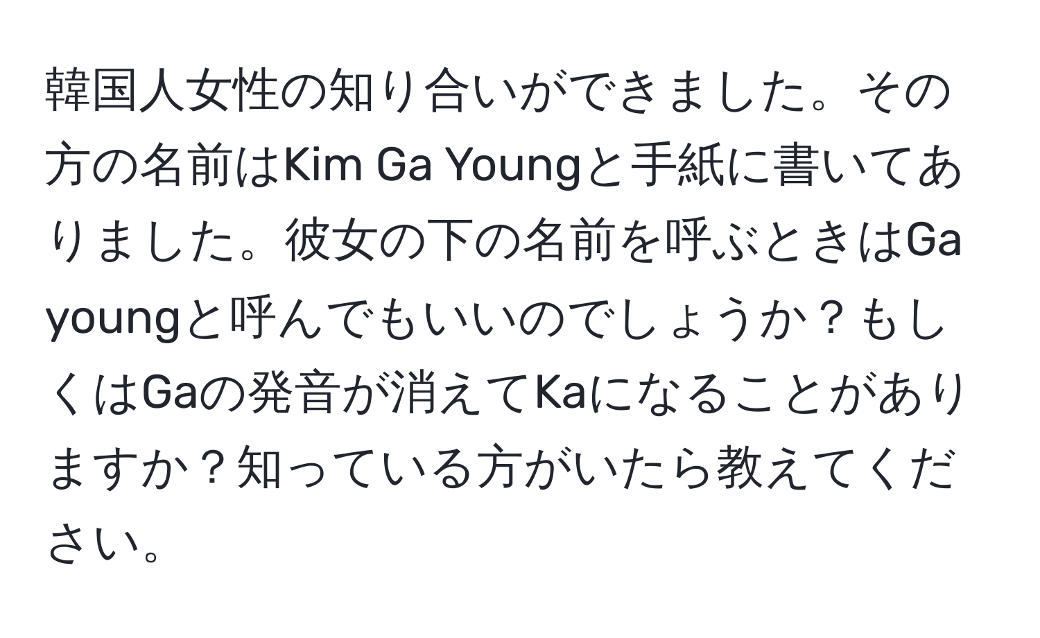 韓国人女性の知り合いができました。その方の名前はKim Ga Youngと手紙に書いてありました。彼女の下の名前を呼ぶときはGa youngと呼んでもいいのでしょうか？もしくはGaの発音が消えてKaになることがありますか？知っている方がいたら教えてください。