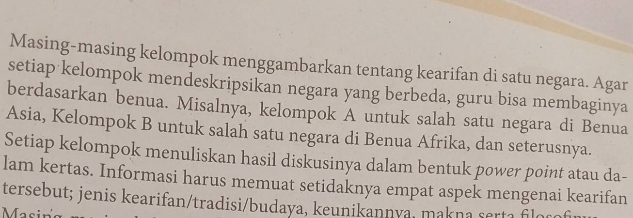 Masing-masing kelompok menggambarkan tentang kearifan di satu negara. Agar 
setiap kelompok mendeskripsikan negara yang berbeda, guru bisa membaginya 
berdasarkan benua. Misalnya, kelompok A untuk salah satu negara di Benua 
Asia, Kelompok B untuk salah satu negara di Benua Afrika, dan seterusnya. 
Setiap kelompok menuliskan hasil diskusinya dalam bentuk power point atau da- 
lam kertas. Informasi harus memuat setidaknya empat aspek mengenai kearifan 
tersebut; jenis kearifan/tradisi/budaya, keunikannva, makna ser a a a 
Masin