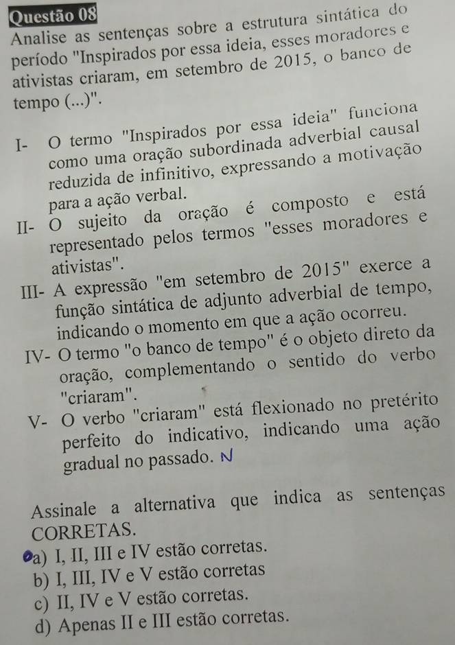 Analise as sentenças sobre a estrutura sintática do
período "Inspirados por essa ideia, esses moradores e
ativistas criaram, em setembro de 2015, o banco de
tempo (...)".
I- O termo "Inspirados por essa ideia" funciona
como uma oração subordinada adverbial causal
reduzida de infinitivo, expressando a motivação
para a ação verbal.
II- O sujeito da oração é composto e está
representado pelos termos "esses moradores e
ativistas".
III- A expressão "em setembro de 2015" exerce a
sinção sintática de adjunto adverbial de tempo,
indicando o momento em que a ação ocorreu.
IV- O termo "o banco de tempo" é o objeto direto da
oração, complementando o sentido do verbo
"criaram".
V- O verbo "criaram" está flexionado no pretérito
perfeito do indicativo, indicando uma ação
gradual no passado. N
Assinale a alternativa que indica as sentenças
CORRETAS.
Pa) I, II, III e IV estão corretas.
b) I, III, IV e V estão corretas
c) II, IV e V estão corretas.
d) Apenas II e III estão corretas.