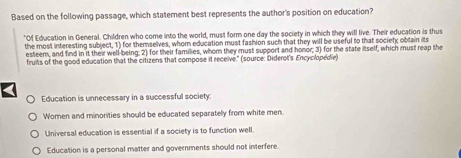 Based on the following passage, which statement best represents the author's position on education?
"Of Education in General. Children who come into the world, must form one day the society in which they will live. Their education is thus
the most interesting subject, 1) for themselves, whom education must fashion such that they will be useful to that society, obtain its
esteem, and find in it their well-being; 2) for their families, whom they must support and honor; 3) for the state itself, which must reap the
fruits of the good education that the citizens that compose it receive." (source: Diderot's Encyclopédie)
Education is unnecessary in a successful society.
Women and minorities should be educated separately from white men.
Universal education is essential if a society is to function well.
Education is a personal matter and governments should not interfere.