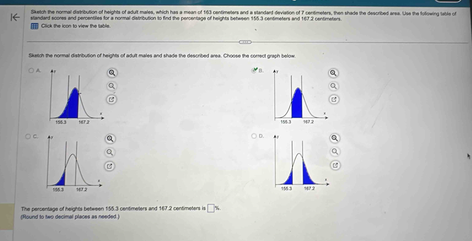 Sketch the normal distribution of heights of adult males, which has a mean of 163 centimeters and a standard deviation of 7 centimeters, then shade the described area. Use the following table of 
standard scores and percentiles for a normal distribution to find the percentage of heights between 155.3 centimeters and 167.2 centimeters. 
= Click the icon to view the table. 
Sketch the normal distribution of heights of adult males and shade the described area. Choose the correct graph below. 
B. 
A. 

C. 
D. 

The percentage of heights between 155.3 centimeters and 167.2 centimeters is □ %
(Round to two decimal places as needed.)