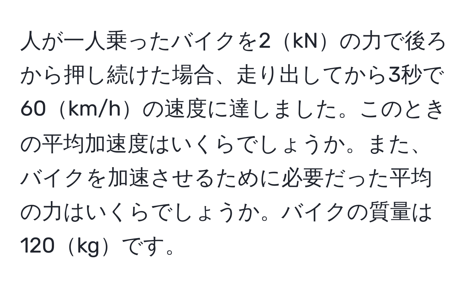 人が一人乗ったバイクを2kNの力で後ろから押し続けた場合、走り出してから3秒で60km/hの速度に達しました。このときの平均加速度はいくらでしょうか。また、バイクを加速させるために必要だった平均の力はいくらでしょうか。バイクの質量は120kgです。