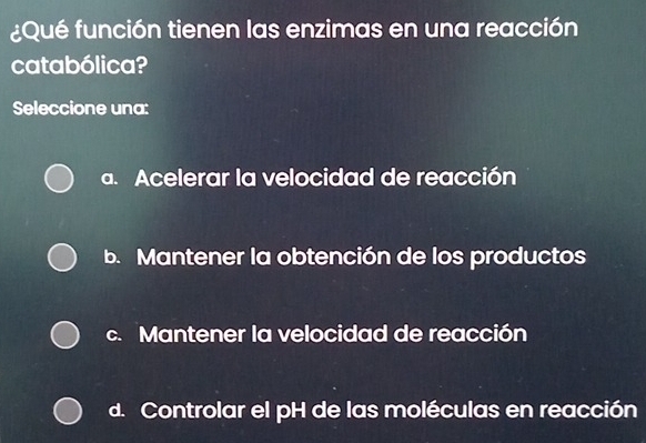 ¿Qué función tienen las enzimas en una reacción
catabólica?
Seleccione una:
a. Acelerar la velocidad de reacción
b. Mantener la obtención de los productos
c. Mantener la velocidad de reacción
d. Controlar el pH de las moléculas en reacción