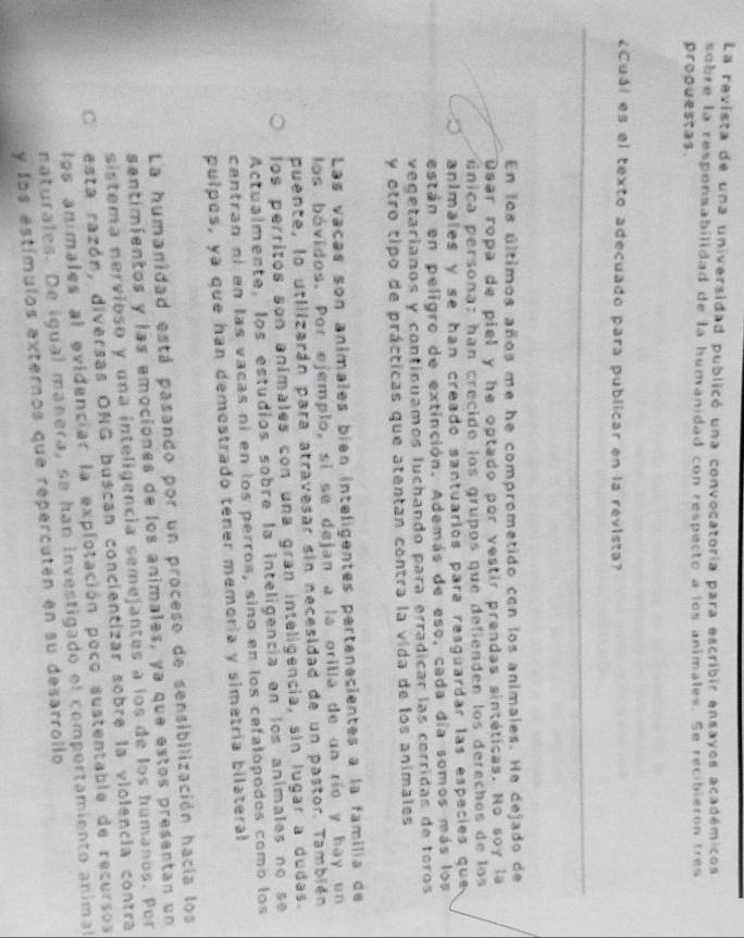 La revista de una universidad publicó una convocatoria para escribir ensayos académicos
sobre la responsabilidad de la humanidad con respecto a los animales. Se recibieron tres
propuestas.
¿Cuál es el texto adecuado para publicar en la revista?
En los últimos años me he comprometido con los animales. He dejado de
Dsar ropa de piel y he optado por vestir prendas sintéticas. No soy la
única persona: han crecide los grupos que defienden los derechos de los
anímales y se han creado santuarios para resguardar las especies que 
están en peligro de extinción. Además de eso, cada día somos más los
vegetarianos y continuamos luchando para erradicar las corridas de toros
y otro tipo de prácticas que atentan contra la vida de los animales
Las vacas son anímales bién intelígentes pertenecientes a la familia de
los bóvidos. Por ejemplo, sí se dejan a la orilla de un río y hay un
puente, lo utilizarán para atravesar sin necesidad de un pastor. También
los perritos son animales con una gran inteligencia, sin lugar a dudas.
Actualmente, los estudios sobre la inteligencía en los animales no se
centran ní en las vacas ní en los perros, sino en los cefalópodos como los
pulpos, ya que han demestrado tener memoría y simetría bilateral
La humanidad está pasando por un proceso de sensibilización hacia los
sentimientos y las emociónes de los animales, ya que estos presentan un
sistema nervioso y una inteligencia semejantes a los de los humanos. Por
C esta razón, diversas ONG buscan concientizar sobre la violencia contra
los animales al evidenciar la explotación poco sustentable de recursos
naturales. De igual manera, se han investigado el compertamiento animal
y los estímulos externos que repercutén en su desarrollo