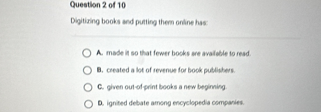 Digitizing books and putting them online has:
A. made it so that fewer books are available to read.
B. created a lot of revenue for book publishers.
C. given out-of-print books a new beginning.
D. ignited debate among encyclopedia companies.