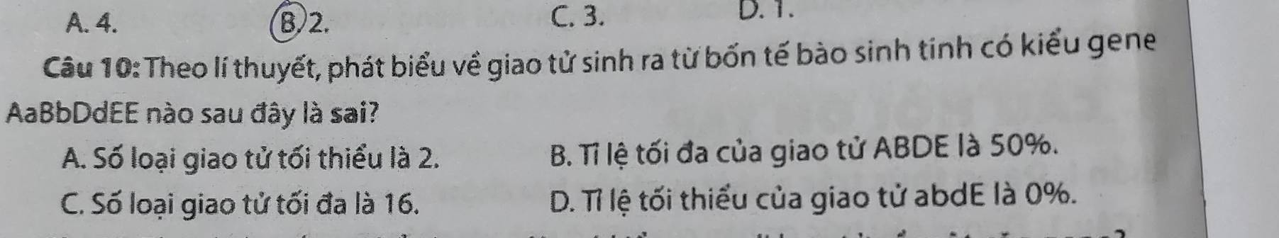 A. 4. B) 2. C. 3.
D. 1.
Câu 10: Theo lí thuyết, phát biểu về giao tử sinh ra từ bốn tế bào sinh tính có kiểu gene
AaBbDdEE nào sau đây là sai?
A. Số loại giao tử tối thiểu là 2. B. Tỉ lệ tối đa của giao tử ABDE là 50%.
C. Số loại giao tử tối đa là 16. D. Tỉ lệ tối thiểu của giao tử abdE là 0%.