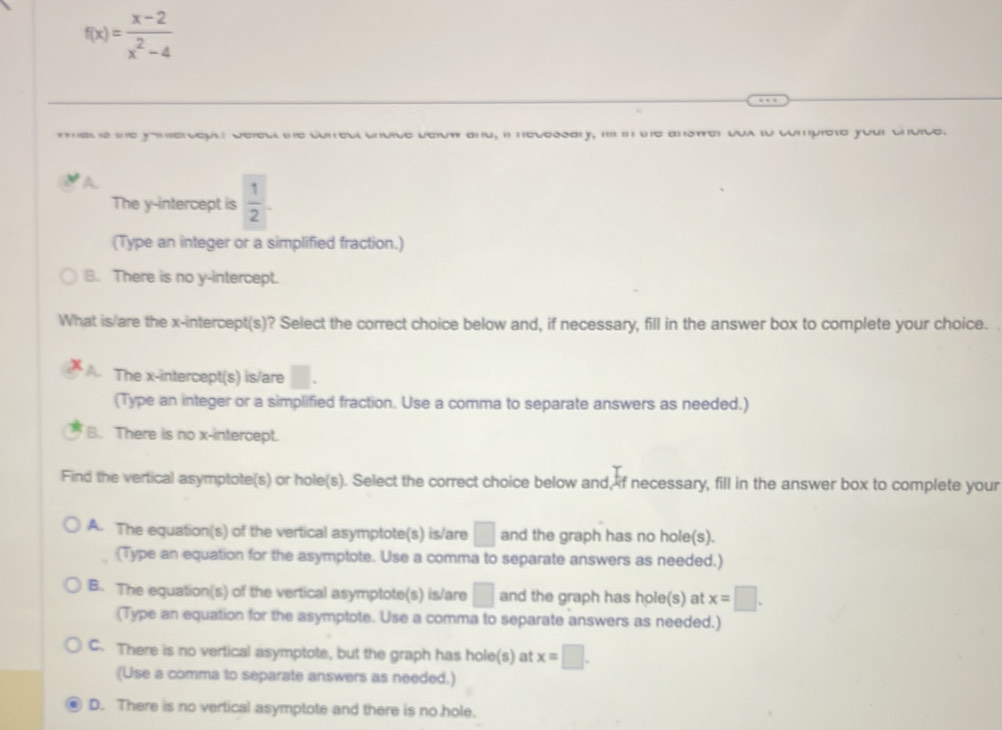 f(x)= (x-2)/x^2-4 
es s ne yomsercqut e defecl he coneul chvice below and, il necessary, i in te anstrer qua lo compiete your chvice.
A.
The y-intercept is  1/2 . 
(Type an integer or a simplified fraction.)
B. There is no y-intercept.
What is/are the x-intercept(s)? Select the correct choice below and, if necessary, fill in the answer box to complete your choice.
The x-intercept(s) is/are □. 
(Type an integer or a simplified fraction. Use a comma to separate answers as needed.)
B. There is no x-intercept.
Find the vertical asymptote(s) or hole(s). Select the correct choice below and, if necessary, fill in the answer box to complete your
A. The equation(s) of the vertical asymptote(s) is/are □ and the graph has no hole(s).
(Type an equation for the asymptote. Use a comma to separate answers as needed.)
B. The equation(s) of the vertical asymptote(s) is/are □ and the graph has hole(s) at x=□. 
(Type an equation for the asymptote. Use a comma to separate answers as needed.)
C. There is no vertical asymptote, but the graph has hole(s) at x=□. 
(Use a comma to separate answers as needed.)
D. There is no vertical asymptote and there is no .hole.