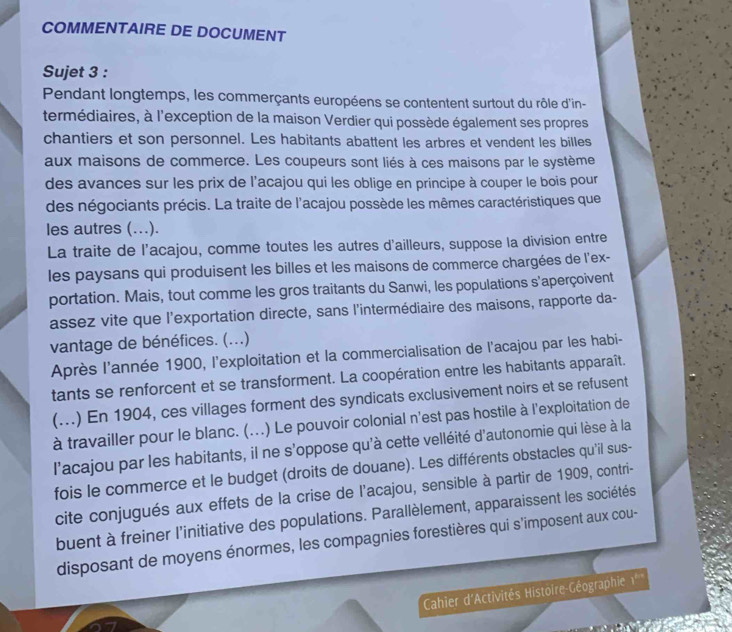 COMMENTAIRE DE DOCUMENT
Sujet 3 :
Pendant longtemps, les commerçants européens se contentent surtout du rôle d'in-
termédiaires, à l'exception de la maison Verdier qui possède également ses propres
chantiers et son personnel. Les habitants abattent les arbres et vendent les billes
aux maisons de commerce. Les coupeurs sont liés à ces maisons par le système
des avances sur les prix de l'acajou qui les oblige en principe à couper le bois pour
des négociants précis. La traite de l'acajou possède les mêmes caractéristiques que
les autres (….).
La traite de l'acajou, comme toutes les autres d'ailleurs, suppose la division entre
les paysans qui produisent les billes et les maisons de commerce chargées de l'ex-
portation. Mais, tout comme les gros traitants du Sanwi, les populations s'aperçoivent
assez vite que l'exportation directe, sans l'intermédiaire des maisons, rapporte da-
vantage de bénéfices. (...)
Après l'année 1900, l'exploitation et la commercialisation de l'acajou par les habi-
tants se renforcent et se transforment. La coopération entre les habitants apparaît.
(...) En 1904, ces villages forment des syndicats exclusivement noirs et se refusent
à travailler pour le blanc. (...) Le pouvoir colonial n'est pas hostile à l'exploitation de
l'acajou par les habitants, il ne s'oppose qu'à cette velléité d'autonomie qui lèse à la
fois le commerce et le budget (droits de douane). Les différents obstacles qu'il sus-
cite conjugués aux effets de la crise de l'acajou, sensible à partir de 1909, contri-
buent à freiner l'initiative des populations. Parallèlement, apparaissent les sociétés
disposant de moyens énormes, les compagnies forestières qui s'imposent aux cou-
Cahier d'Activités Histoire-Géographie 1^2