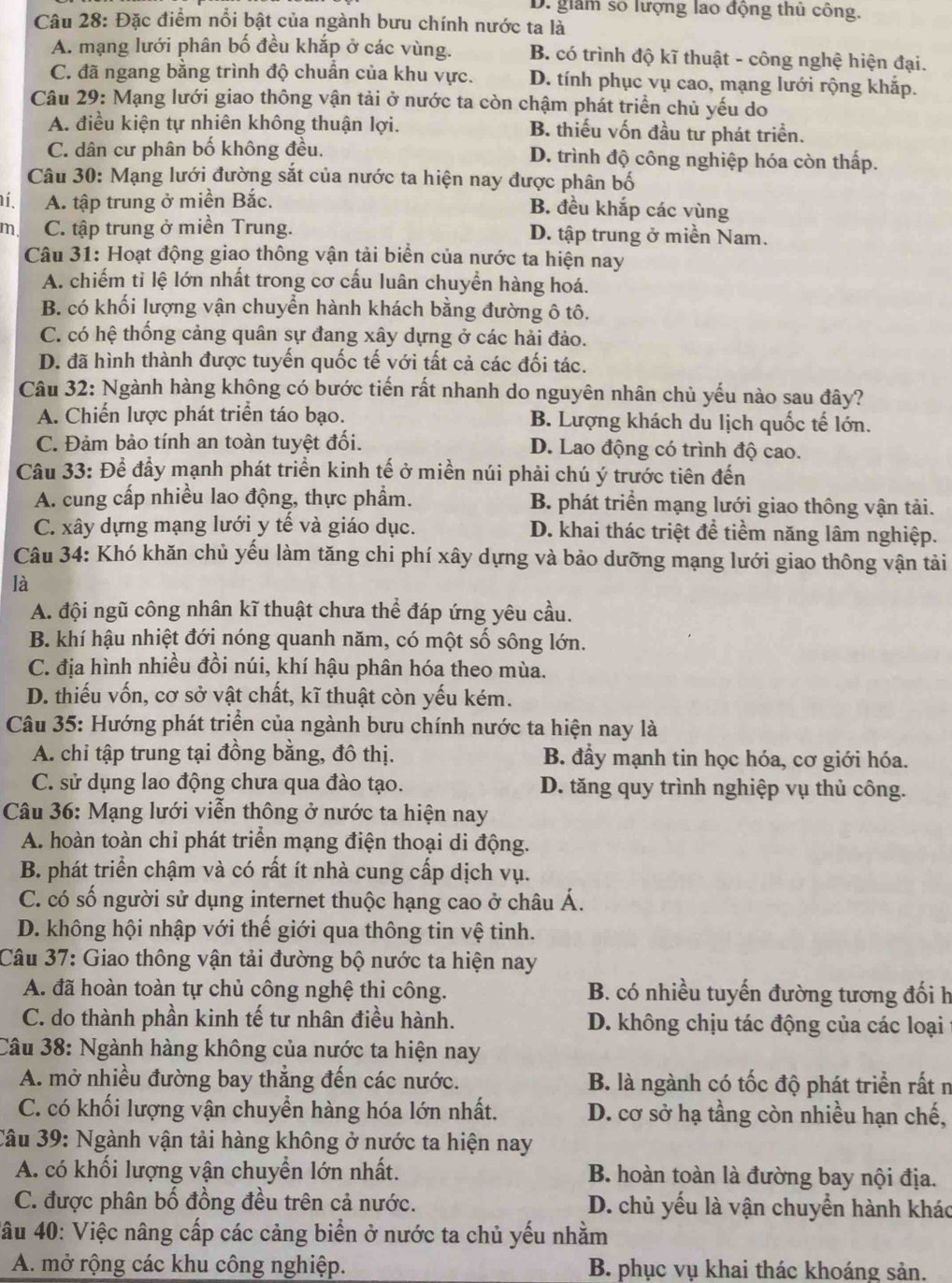 D. giam số lượng lao động thủ công.
Câu 28: Đặc điểm nổi bật của ngành bưu chính nước ta là
A. mạng lưới phân bố đều khắp ở các vùng. B. có trình độ kĩ thuật - công nghệ hiện đại.
C. đã ngang bằng trình độ chuẩn của khu vực. D. tính phục vụ cao, mạng lưới rộng khắp.
Câu 29: Mạng lưới giao thông vận tải ở nước ta còn chậm phát triển chủ yếu do
A. điều kiện tự nhiên không thuận lợi. B. thiếu vốn đầu tư phát triển.
C. dân cư phân bố không đều. D. trình độ công nghiệp hóa còn thấp.
Câu 30: Mạng lưới đường sắt của nước ta hiện nay được phân bố
í. A. tập trung ở miền Bắc. B. đều khắp các vùng
m C. tập trung ở miền Trung. D. tập trung ở miền Nam.
Câu 31: Hoạt động giao thông vận tải biển của nước ta hiện nay
A. chiếm tỉ lệ lớn nhất trong cơ cấu luân chuyển hàng hoá.
B. có khối lượng vận chuyển hành khách bằng đường ô tô.
C. có hệ thống cảng quân sự đang xây dựng ở các hải đảo.
D. đã hình thành được tuyến quốc tế với tất cả các đối tác.
Câu 32: Ngành hàng không có bước tiến rất nhanh do nguyên nhân chủ yếu nào sau đây?
A. Chiến lược phát triển táo bạo. B. Lượng khách du lịch quốc tế lớn.
C. Đảm bảo tính an toàn tuyệt đối. D. Lao động có trình độ cao.
Câu 33: Để đầy mạnh phát triển kinh tế ở miền núi phải chú ý trước tiên đến
A. cung cấp nhiều lao động, thực phẩm. B. phát triển mạng lưới giao thông vận tải.
C. xây dựng mạng lưới y tế và giáo dục. D. khai thác triệt để tiềm năng lâm nghiệp.
Câu 34: Khó khăn chủ yểu làm tăng chi phí xây dựng và bảo dưỡng mạng lưới giao thông vận tải
là
A. đội ngũ công nhân kĩ thuật chưa thể đáp ứng yêu cầu.
B. khí hậu nhiệt đới nóng quanh năm, có một số sông lớn.
C. địa hình nhiều đồi núi, khí hậu phân hóa theo mùa.
D. thiếu vốn, cơ sở vật chất, kĩ thuật còn yếu kém.
Câu 35: Hướng phát triển của ngành bưu chính nước ta hiện nay là
A. chi tập trung tại đồng bằng, đô thị. B. đẩy mạnh tin học hóa, cơ giới hóa.
C. sử dụng lao động chưa qua đào tạo. D. tăng quy trình nghiệp vụ thủ công.
Câu 36: Mạng lưới viễn thông ở nước ta hiện nay
A. hoàn toàn chi phát triển mạng điện thoại di động.
B. phát triển chậm và có rất ít nhà cung cấp dịch vụ.
C. có số người sử dụng internet thuộc hạng cao ở châu Á.
D. không hội nhập với thế giới qua thông tin vệ tinh.
Câu 37: Giao thông vận tải đường bộ nước ta hiện nay
A. đã hoàn toàn tự chủ công nghệ thi công.  B. có nhiều tuyến đường tương đối h
C. do thành phần kinh tế tư nhân điều hành. D. không chịu tác động của các loại
Câu 38: Ngành hàng không của nước ta hiện nay
A. mở nhiều đường bay thẳng đến các nước. B. là ngành có tốc độ phát triển rất n
C. có khối lượng vận chuyển hàng hóa lớn nhất. D. cơ sở hạ tầng còn nhiều hạn chế,
Câu 39: Ngành vận tải hàng không ở nước ta hiện nay
A. có khối lượng vận chuyển lớn nhất. B. hoàn toàn là đường bay nội địa.
C. được phân bố đồng đều trên cả nước. D. chủ yếu là vận chuyển hành khác
4âu 40: Việc nâng cấp các cảng biển ở nước ta chủ yếu nhằm
A. mở rộng các khu công nghiệp. B. phục vụ khai thác khoáng sản.