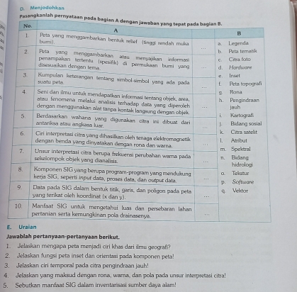 Menjodohkan 
a 

E. 
Jawablah pertanyaan-pertanyaan berikut. 
1. Jelaskan mengapa peta menjadi ciri khas dari ilmu geografi? 
2. Jelaskan fungsi peta inset dan orientasi pada komponen peta! 
3. Jelaskan ciri temporal pada citra pengindraan jauh! 
4. Jelaskan yang maksud dengan rona, warna, dan pola pada unsur interpretasi citra! 
5. Sebutkan manfaat SIG dalam inventarisasi sumber daya alam!