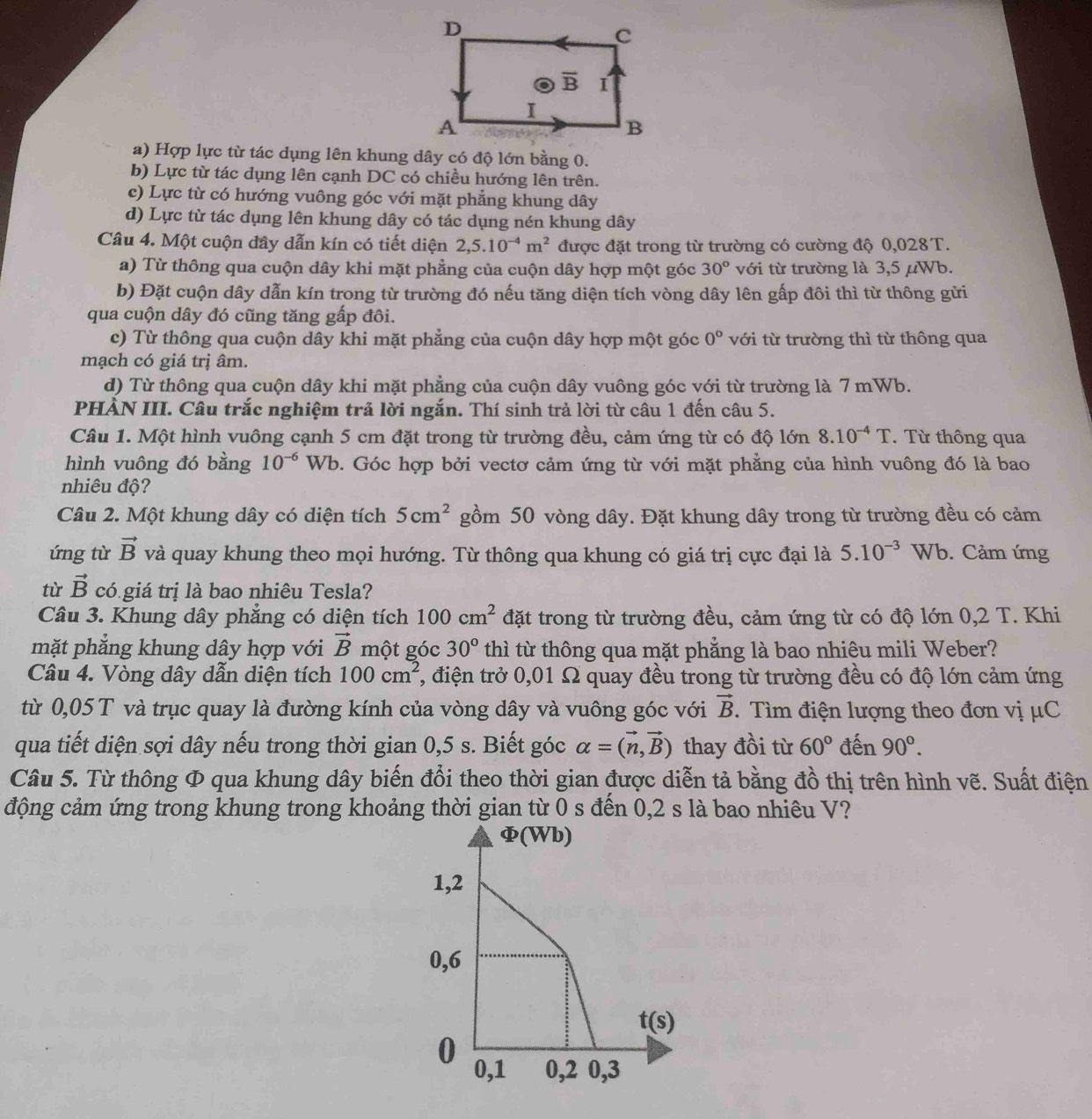 a) Hợp lực từ tác dụng lên khung dây có độ lớn bằng 0.
b) Lực từ tác dụng lên cạnh DC có chiều hướng lên trên.
c) Lực từ có hướng vuông góc với mặt phẳng khung dây
d) Lực từ tác dụng lên khung dây có tác dụng nén khung dây
Câu 4. Một cuộn dây dẫn kín có tiết diện 2,5.10^(-4)m^2 được đặt trong từ trường có cường độ 0,028 T.
a) Từ thông qua cuộn dây khi mặt phẳng của cuộn dây hợp một góc 30° với từ trường là 3,5 μWb.
b) Đặt cuộn dây dẫn kín trong từ trường đó nếu tăng diện tích vòng dây lên gấp đôi thì từ thông gửi
qua cuộn dây đó cũng tăng gấp đôi.
c) Từ thông qua cuộn dây khi mặt phẳng của cuộn dây hợp một góc 0° với từ trường thì từ thông qua
mạch có giá trị âm.
d) Từ thông qua cuộn dây khi mặt phẳng của cuộn dây vuông góc với từ trường là 7 mWb.
PHÀN III. Câu trắc nghiệm trả lời ngắn. Thí sinh trả lời từ câu 1 đến câu 5.
Câu 1. Một hình vuông cạnh 5 cm đặt trong từ trường đều, cảm ứng từ có độ lớn 8.10^(-4)T.  Từ thông qua
hình vuông đó bằng 10^(-6)Wb b. Góc hợp bởi vectơ cảm ứng từ với mặt phẳng của hình vuông đó là bao
nhiêu độ?
Câu 2. Một khung dây có diện tích 5cm^2 gồm 50 vòng dây. Đặt khung dây trong từ trường đều có cảm
ứng từ vector B và quay khung theo mọi hướng. Từ thông qua khung có giá trị cực đại là 5.10^(-3) Wb. Cảm ứng
từ vector B có giá trị là bao nhiêu Tesla?
Câu 3. Khung dây phẳng có diện tích 100cm^2 đặt trong từ trường đều, cảm ứng từ có độ lớn 0,2 T. Khi
mặt phẳng khung dây hợp với vector B một góc 30° thì từ thông qua mặt phẳng là bao nhiêu mili Weber?
Câu 4. Vòng dây dẫn diện tích 100cm^2 , điện trở 0,01 Ω quay đều trong từ trường đều có độ lớn cảm ứng
từ 0,05 T và trục quay là đường kính của vòng dây và vuông góc với vector B. Tìm điện lượng theo đơn vị μC
qua tiết diện sợi dây nếu trong thời gian 0,5 s. Biết góc alpha =(vector n,vector B) thay đồi từ 60° đến 90°.
Câu 5. Từ thông Φ qua khung dây biến đổi theo thời gian được diễn tả bằng đồ thị trên hình vẽ. Suất điện
động cảm ứng trong khung trong khoảng thời gian từ 0 s đến 0,2 s là bao nhiêu V?