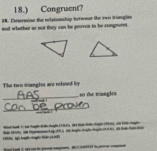 18.) Congruent? 
18. Determine the relationship between the two triangles 
and whether or not they can be proven to be congruent. 
The two triangles are related by 
_ 
so the triangles 
_ 

Wand bank (: (4) Angle-Sade-Angle (ASA), (b) Side-Sido-Angle (SSA), (6) Snle-Angle- 
Side (SAS), (d) ftyposeonse-Leg (TU) (e) Anglo-Anglo-Angle (AAA) (1) Side-Side-lisde 
(SSS) (g) Angle-Angls Side (AAS) 
tisd bank 2: (*) can be provem congrums. (b) CANNOT he proven compruent