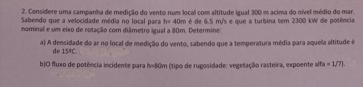 Considere uma campanha de medição do vento num local com altitude igual 300 m acima do nível médio do mar. 
Sabendo que a velocidade média no local para h=40m é de 6.5 m/s e que a turbina tem 2300 kW de potência 
nominal e um eixo de rotação com diâmetro igual a 80m. Determine: 
a) A densidade do ar no local de medição do vento, sabendo que a temperatura média para aquela altitude é 
de 15^(_ circ)C. 
b)O fluxo de potência incidente para h=80m (tipo de rugosidade: vegetação rasteira, expoente alfa =1/7).