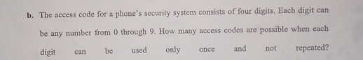 The access code for a phone’s security system consists of four digits. Each digit can 
be any number from 0 through 9. How many access codes are possible when each 
digit can be used only once and not repeated?