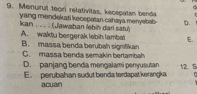 Menurut teori relativitas, kecepatan benda
C
yang mendekati kecepatan cahaya menyebab- D.
kan . . . . (Jawaban lebih dari satu)
A. waktu bergerak lebih lambat
E.
B. massa benda berubah signifikan
C. massa benda semakin bertambah
D. panjang benda mengalami penyusutan 12. S
E. perubahan sudut benda terdapat kerangka
acuan