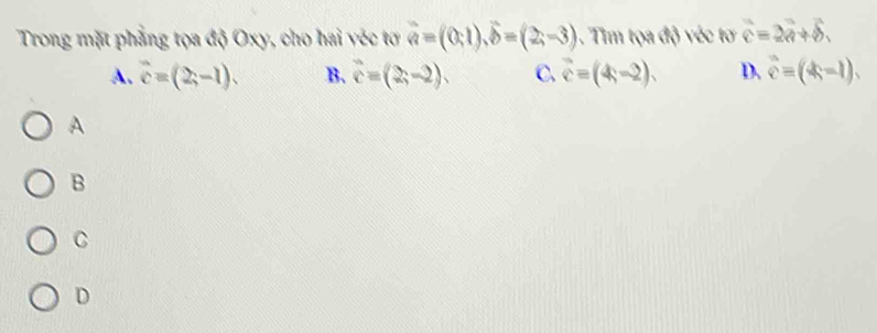 Trong mặt phẳng tọa độ Oxy, cho hai véc tơ vector a=(0,1), widehat b=(2;-3) 1. Tim tọa độ véc tơ widehat c=2vector a+widehat b.
A. vector c=(2,-1). B. hat c=(2,-2). C. vector c=(4,-2). D. vector c=(4k-1), 
A
B
C
D