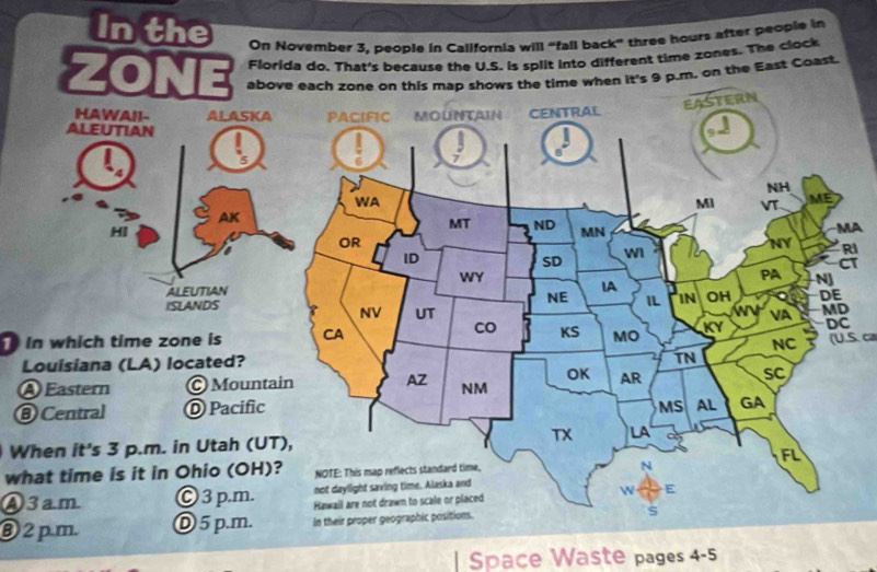 In the On November 3, people in California will “fall back” three hours after people in
Florida do. That's because the U.S. is split into different time zones. The clock
ZONE above each zone on this map shows the time when it's 9 p.m. on the East Coast.
A
I
T
in which time zone is(U.S. ca
When it's 3 p.m. in Utah (UT),
what time is it in Ohio (OH)?
④3am
③ 2 pm
| Space Waste pages 4-5