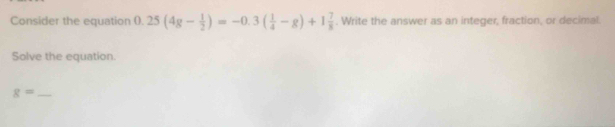 Consider the equation () 0.25(4g- 1/2 )=-0.3( 1/4 -g)+1 7/8 . Write the answer as an integer, fraction, or decimal. 
Solve the equation.
g= _