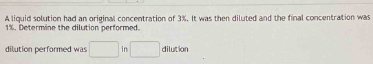 A liquid solution had an original concentration of 3%. It was then diluted and the final concentration was
1%. Determine the dilution performed. 
dilution performed was □ in □ dilution