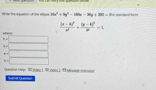 Next question You can retry this question Below 
Write the equation of the ellipse 16x^2+9y^2-160x-36y+292=0 in standard form
frac (x-h)^2a^2+frac (y-k)^2b^2=1, 
where:
h=□
k=□ □
a= □
b= □ 
Question Help: Video 1 * Video 2 [Message instructor 
Submit Question