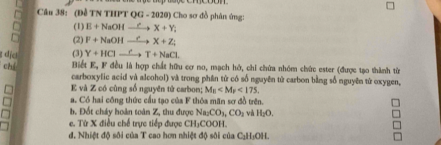 (Đề TN THPT QG - 2020) Cho sơ đồ phân ứng: 
(1) E+NaOHxrightarrow r°X+Y; 
(2) F+NaOHxrightarrow ()'X+Z; 
g dịc (3) Y+HClxrightarrow _ T+NaCl. 
chá Biết E, F đều là hợp chất hữu cơ no, mạch hở, chi chứa nhóm chức ester (được tạo thành từ 
carboxylic acid và alcohol) và trong phân tử có số nguyên tử carbon bằng số nguyên tử oxygen,
E và Z có cùng số nguyên tử carbon; M_E <175</tex>. 
a. Có hai công thức cầu tạo của F thỏa mãn sơ đồ trên. 
b. Đốt cháy hoàn toàn Z, thu được Na_2CO_3, CO_2 và H_2O. 
e. Từ X điều chế trực tiếp được CH_3COOH. 
d. Nhiệt độ sôi của T cao hơn nhiệt độ sôi của C_2H_5OH.