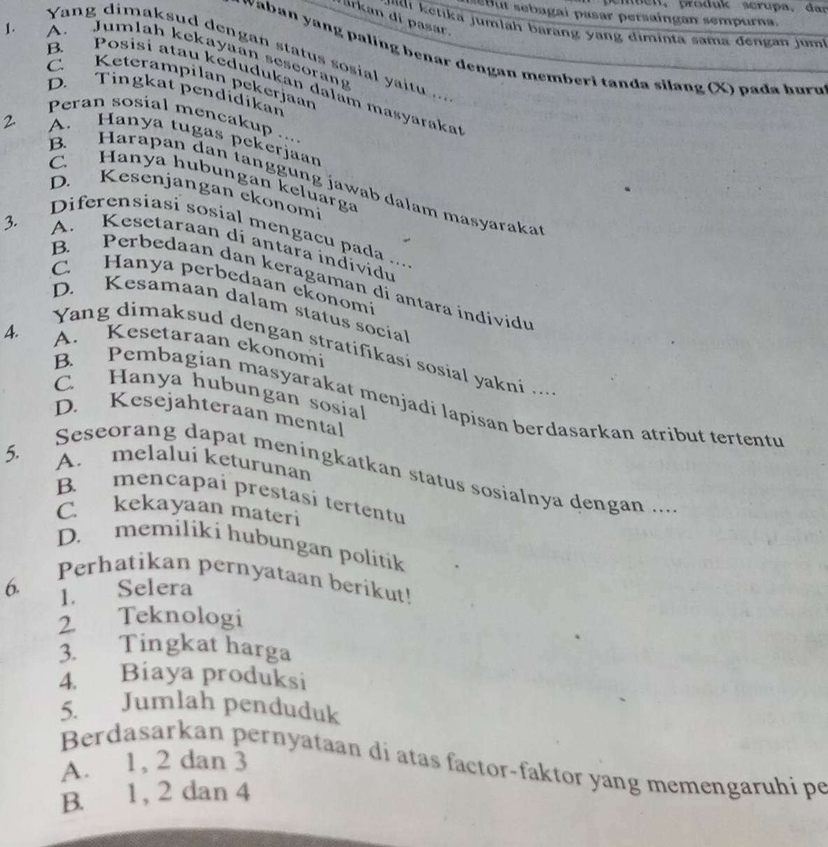 penpen,produk scrupa, dar
b   ebagai pasar persaingan sempurna.
Jarkan di pasar.
i ei a j um lah  b arang  ng diminta sama dengan j um !
Yang dimaksud dengan status sosial yaitu ...
1 . A. Jumlah kekayaan seseorang
waban yang paling benar dengan memberi tanda silang (X) pada hur u 
C. Keterampilan pekerjaan
B. Posisi atau kedudukan dalam masyaraka
D. Tingkat pendidikan
Peran sosial mencakup ....
A. Hanya tugas pekerjaan
C. Hanya hubungan keluarga
B. Harapan dan tanggung jawab dalam masyaraka
D. Kesenjangan ekonomi
3.
Diferensiasi sosial mengaçu pada ....
A. Kesetaraan di antara individu
B. Perbedaan dan keragaman di antara individu
C. Hanya perbedaan ekonomi
D. Kesamaan dalam status social
4. A. Kesetaraan ekonomi
Yang dimaksud dengan stratifikasi sosial yakni ...
C. Hanya hubungan sosial
B. Pembagian masyarakat menjadi lapisan berdasarkan atribut tertentu
D. Kesejahteraan mental
5. A. melaluí keturunan
Seseorang dapat meningkatkan status sosialnya dengan ...
B. mencapai prestasí tertentu
C. kekayaan materi
D. memiliki hubungan politik
Perhatikan pernyataan berikut!
6. 1. Selera
2 Teknologi
3. Tingkat harga
4. Biaya produksi
5. Jumlah penduduk
Berdasarkan pernyataan di atas factor-faktor yang memengaruhi pe
A. 1, 2 dan 3
B. 1, 2 dan 4