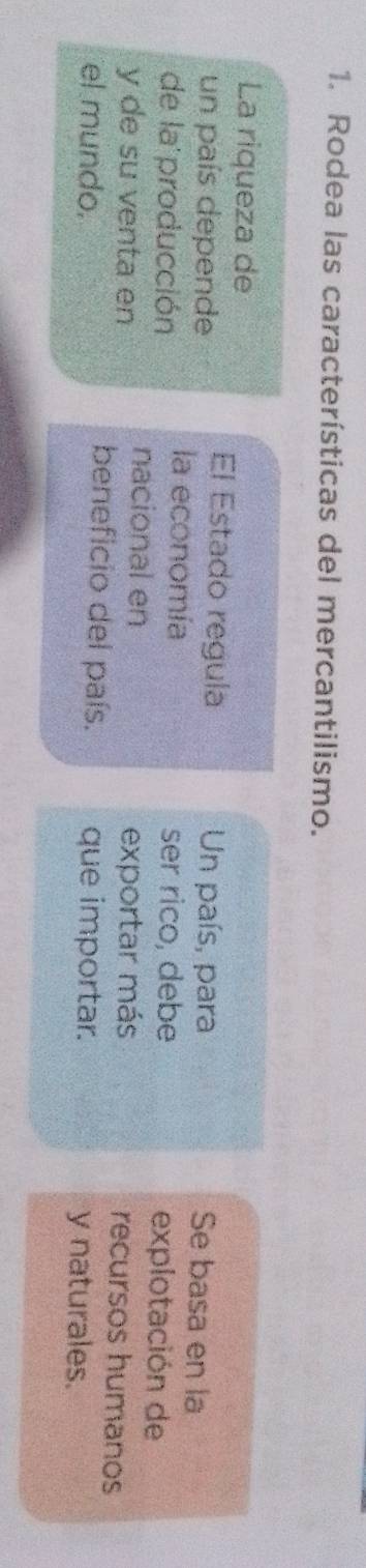 Rodea las características del mercantilismo. 
La riqueza de 
El Estado regula Se basa en la 
un país depende Un país, para 
la economía ser rico, debe explotación de 
de la producción nacional en recursos humanos 
y de su venta en exportar más 
beneficio del país. 
el mundo. que importar. y naturales.